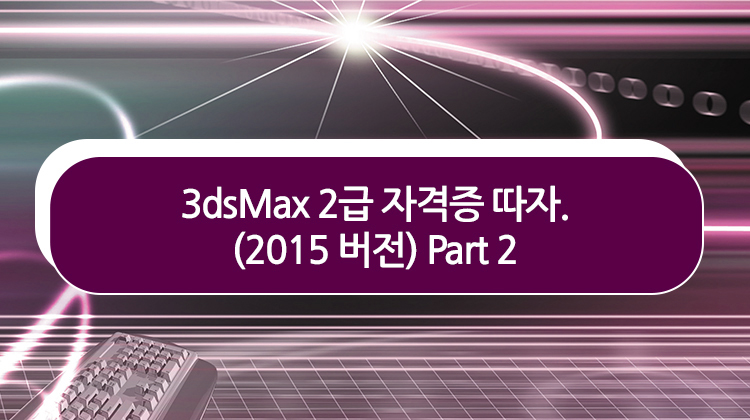 3dsMax 2급 자격증 따자. (2015 버전) Part 2